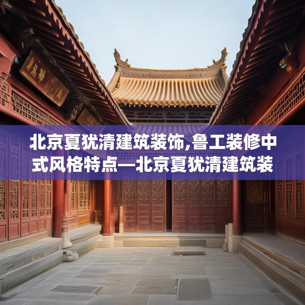 北京夏犹清建筑装饰,鲁工装修中式风格特点—北京夏犹清建筑装饰225.a101b102c105fgy.112fghfd