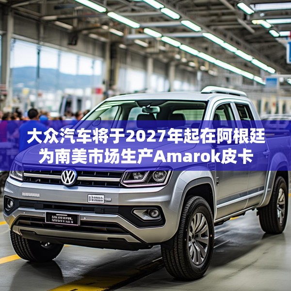 大众汽车将于2027年起在阿根廷为南美市场生产Amarok皮卡