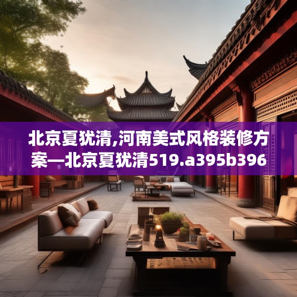 北京夏犹清,河南美式风格装修方案—北京夏犹清519.a395b396c399fgy.406fhsg