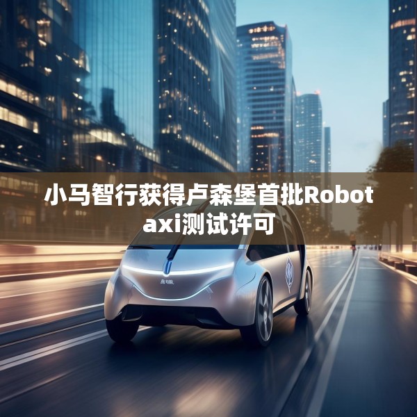 小马智行获得卢森堡首批Robotaxi测试许可