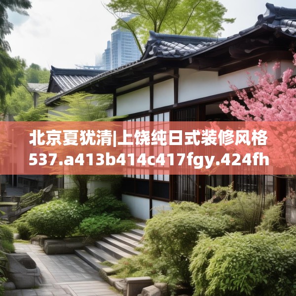 北京夏犹清|上饶纯日式装修风格537.a413b414c417fgy.424fhsg