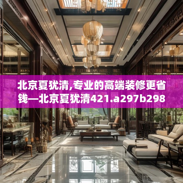 北京夏犹清,专业的高端装修更省钱—北京夏犹清421.a297b298c301fgy.308fdsfds
