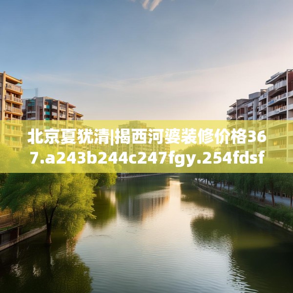 北京夏犹清|揭西河婆装修价格367.a243b244c247fgy.254fdsfds