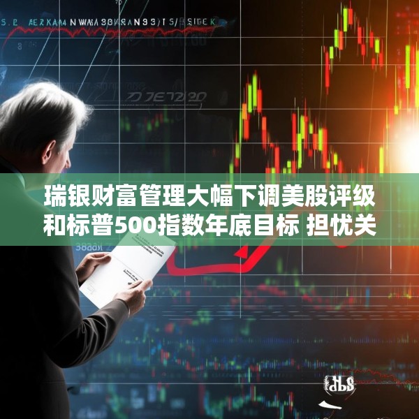 瑞银财富管理大幅下调美股评级和标普500指数年底目标 担忧关税战冲击