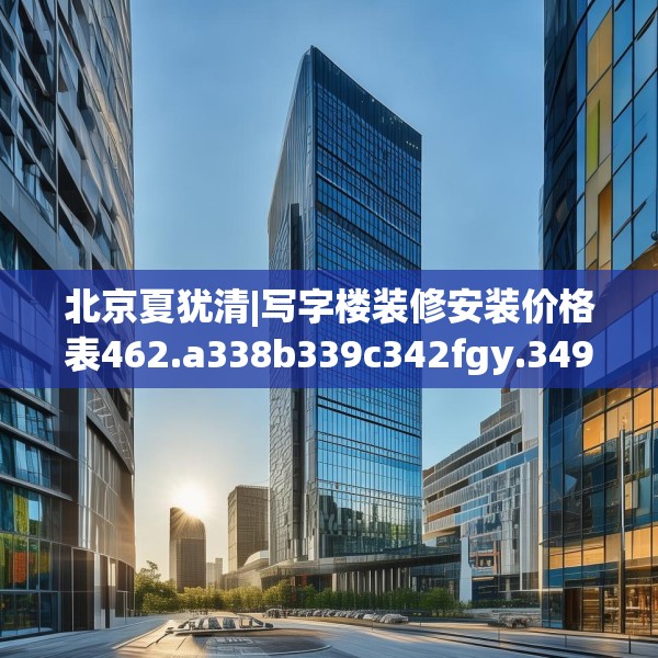 北京夏犹清|写字楼装修安装价格表462.a338b339c342fgy.349lkjl