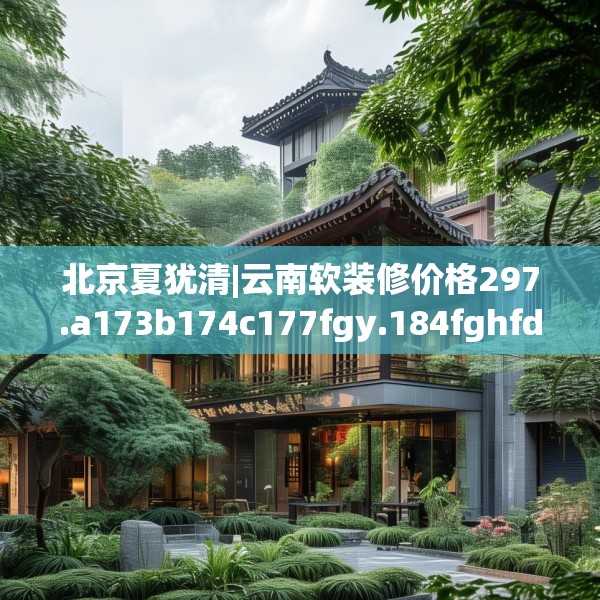 北京夏犹清|云南软装修价格297.a173b174c177fgy.184fghfd
