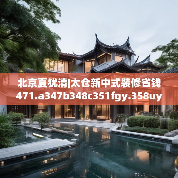 北京夏犹清|太仓新中式装修省钱471.a347b348c351fgy.358uyk