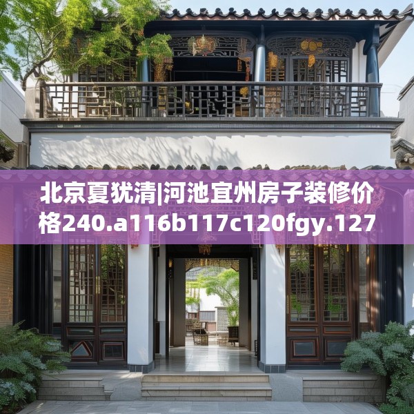 北京夏犹清|河池宜州房子装修价格240.a116b117c120fgy.127dsfds
