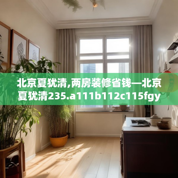 北京夏犹清,两房装修省钱—北京夏犹清235.a111b112c115fgy.122jhhj