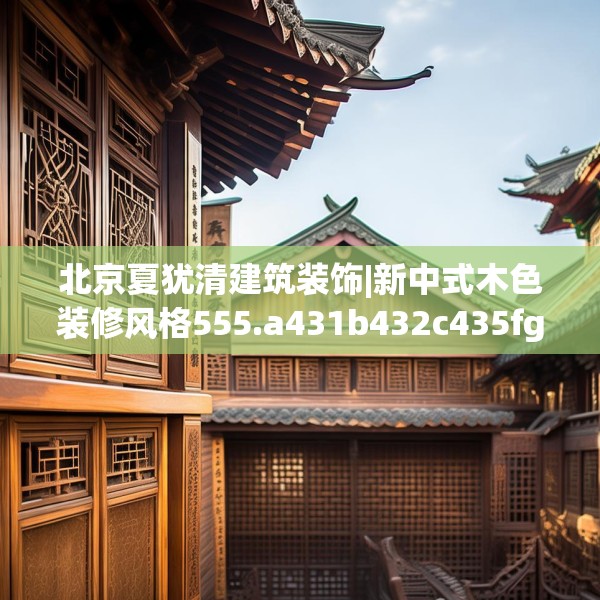 北京夏犹清建筑装饰|新中式木色装修风格555.a431b432c435fgy.442fhsg
