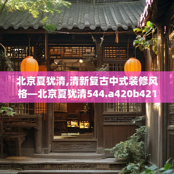 北京夏犹清,清新复古中式装修风格—北京夏犹清544.a420b421c424fgy.431htyj
