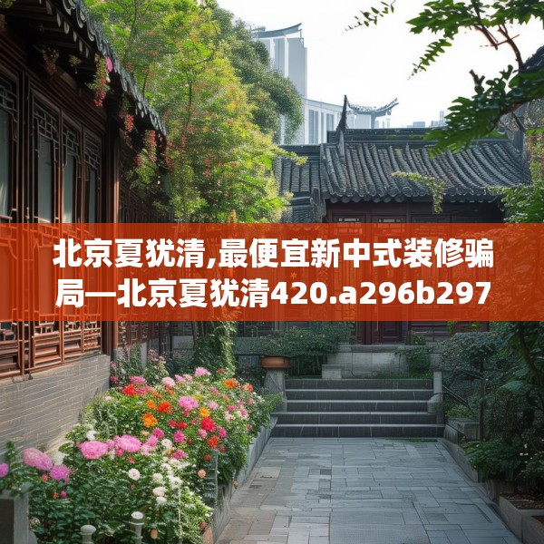 北京夏犹清,最便宜新中式装修骗局—北京夏犹清420.a296b297c300fgy.307dsfds