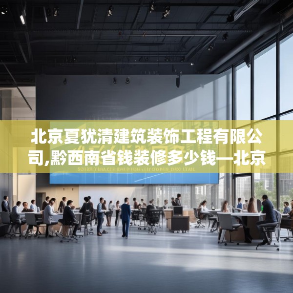 北京夏犹清建筑装饰工程有限公司,黔西南省钱装修多少钱—北京夏犹清建筑装饰工程有限公司445.a321b322c325fgy.332poiy