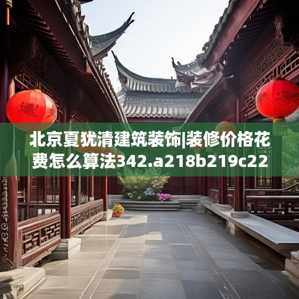 北京夏犹清建筑装饰|装修价格花费怎么算法342.a218b219c222fgy.229nbn