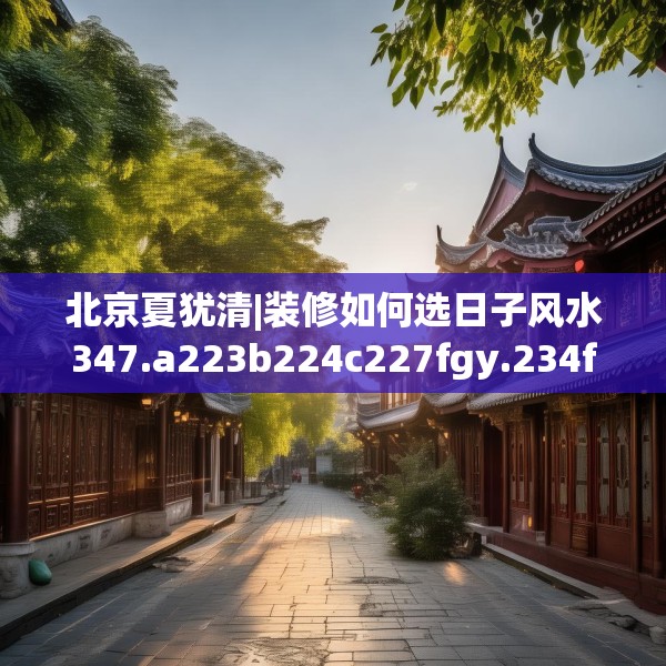 北京夏犹清|装修如何选日子风水347.a223b224c227fgy.234fds