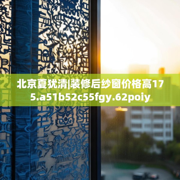 北京夏犹清|装修后纱窗价格高175.a51b52c55fgy.62poiy