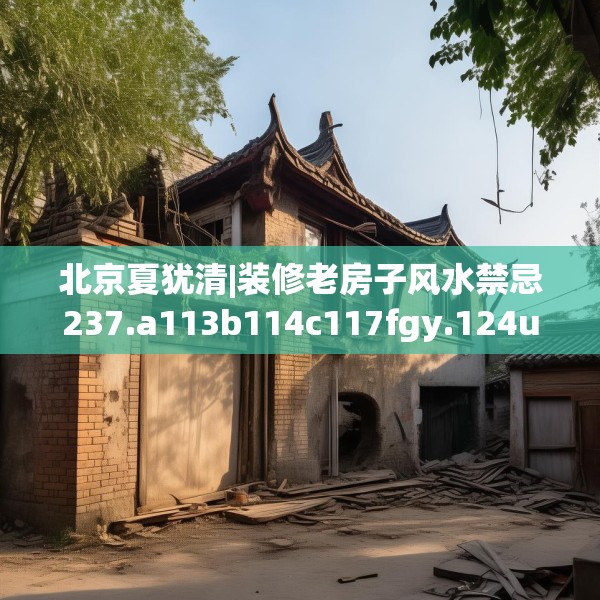 北京夏犹清|装修老房子风水禁忌237.a113b114c117fgy.124uyk