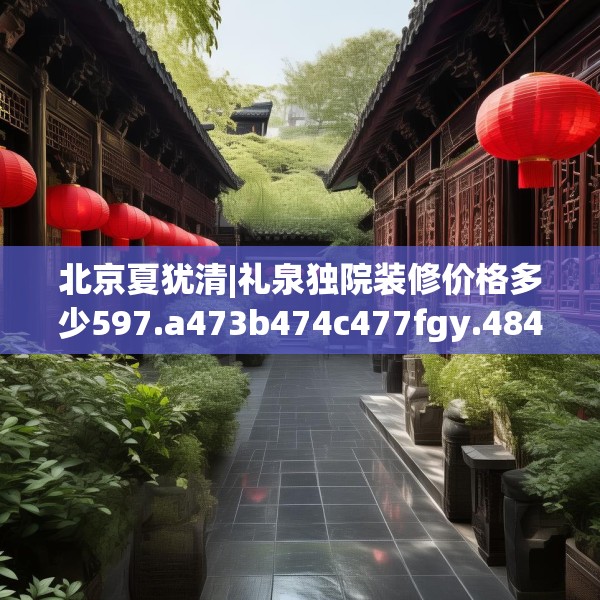 北京夏犹清|礼泉独院装修价格多少597.a473b474c477fgy.484uyk