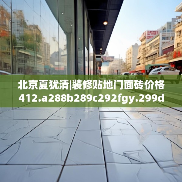 北京夏犹清|装修贴地门面砖价格412.a288b289c292fgy.299dewqe