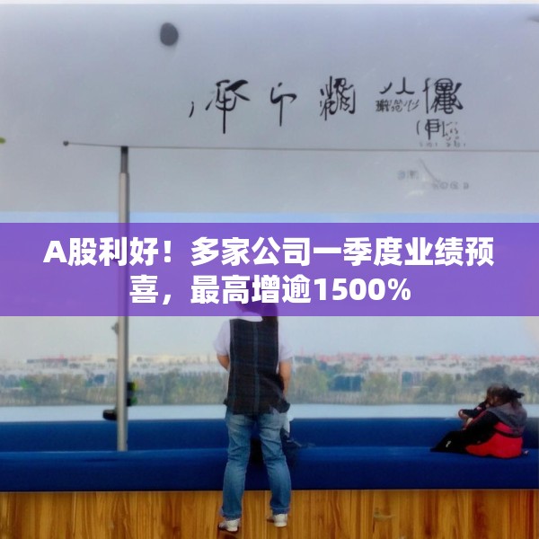 A股利好！多家公司一季度业绩预喜，最高增逾1500%