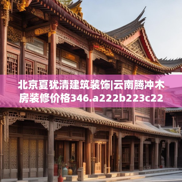 北京夏犹清建筑装饰|云南腾冲木房装修价格346.a222b223c226fgy.233htyj