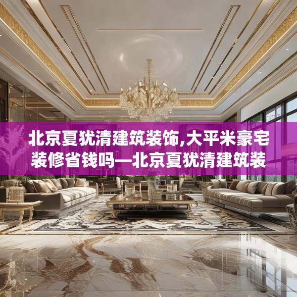 北京夏犹清建筑装饰,大平米豪宅装修省钱吗—北京夏犹清建筑装饰253.a129b130c133fgy.140jhhj