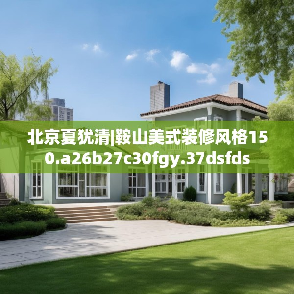 北京夏犹清|鞍山美式装修风格150.a26b27c30fgy.37dsfds