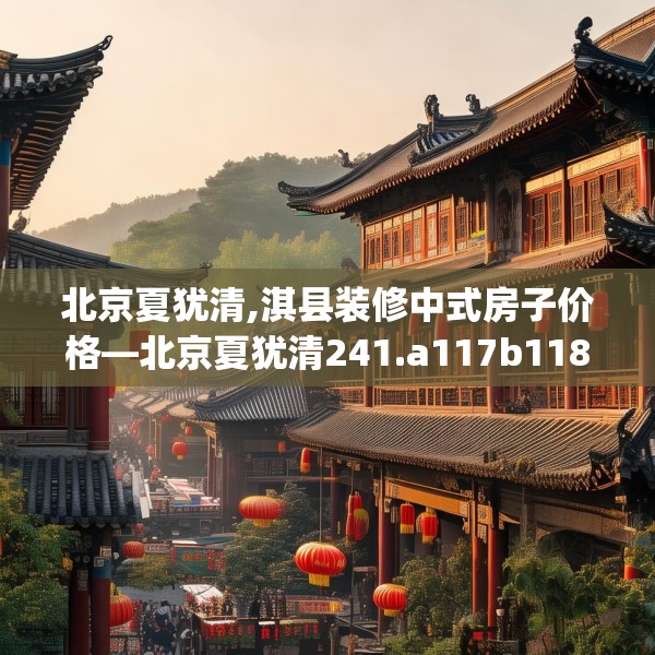 北京夏犹清,淇县装修中式房子价格—北京夏犹清241.a117b118c121fgy.128fdsfds