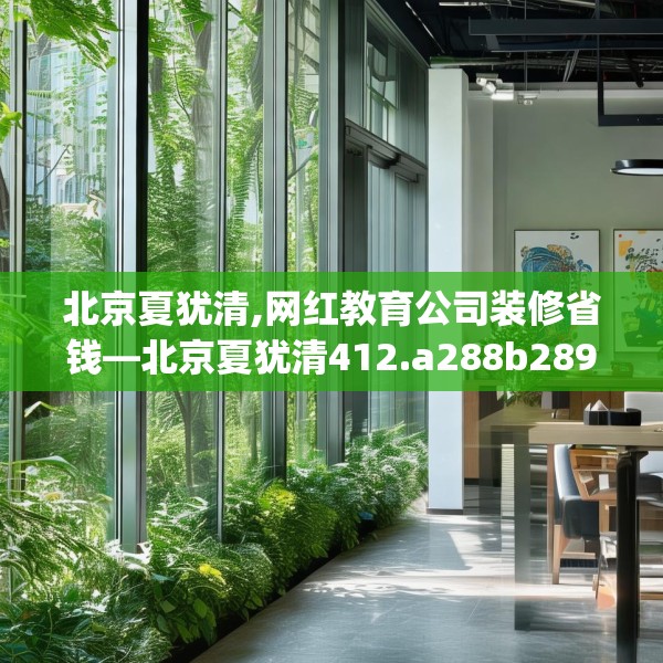 北京夏犹清,网红教育公司装修省钱—北京夏犹清412.a288b289c292fgy.299dewqe