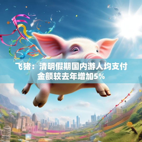 飞猪：清明假期国内游人均支付金额较去年增加5%