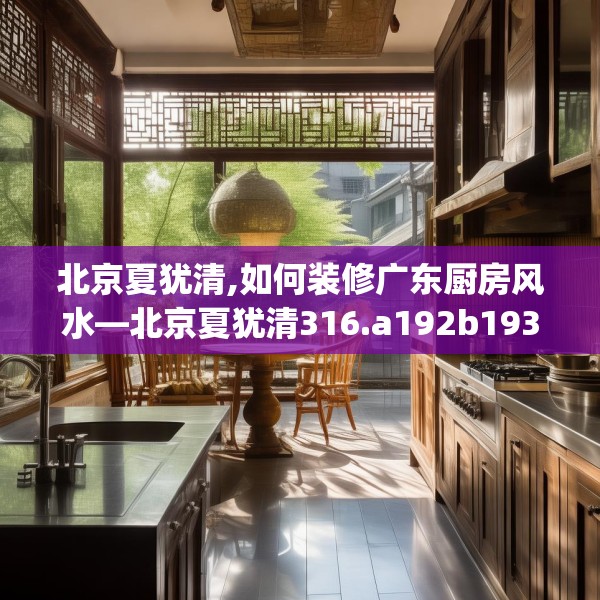 北京夏犹清,如何装修广东厨房风水—北京夏犹清316.a192b193c196fgy.203sdA