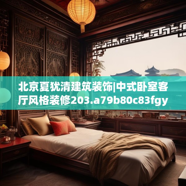 北京夏犹清建筑装饰|中式卧室客厅风格装修203.a79b80c83fgy.90fds