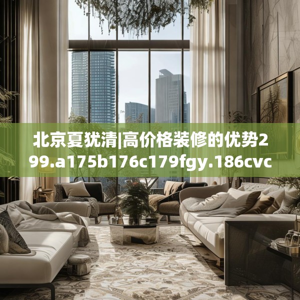 北京夏犹清|高价格装修的优势299.a175b176c179fgy.186cvcx