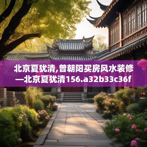 北京夏犹清,曾朝阳买房风水装修—北京夏犹清156.a32b33c36fgy.43lkjl