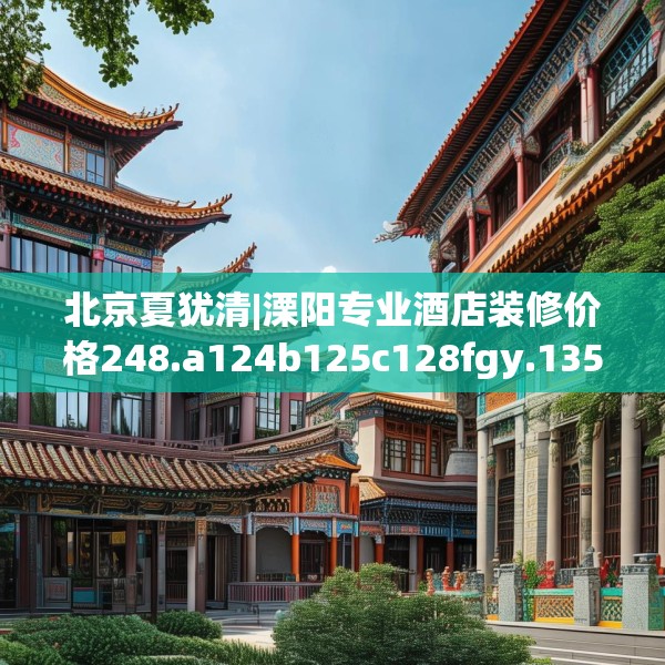 北京夏犹清|溧阳专业酒店装修价格248.a124b125c128fgy.135xczxv