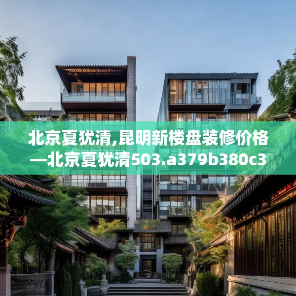 北京夏犹清,昆明新楼盘装修价格—北京夏犹清503.a379b380c383fgy.390bnbn