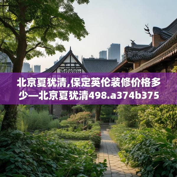 北京夏犹清,保定英伦装修价格多少—北京夏犹清498.a374b375c378fgy.385lkjl