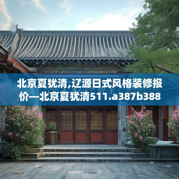 北京夏犹清,辽源日式风格装修报价—北京夏犹清511.a387b388c391fgy.398fdsfds