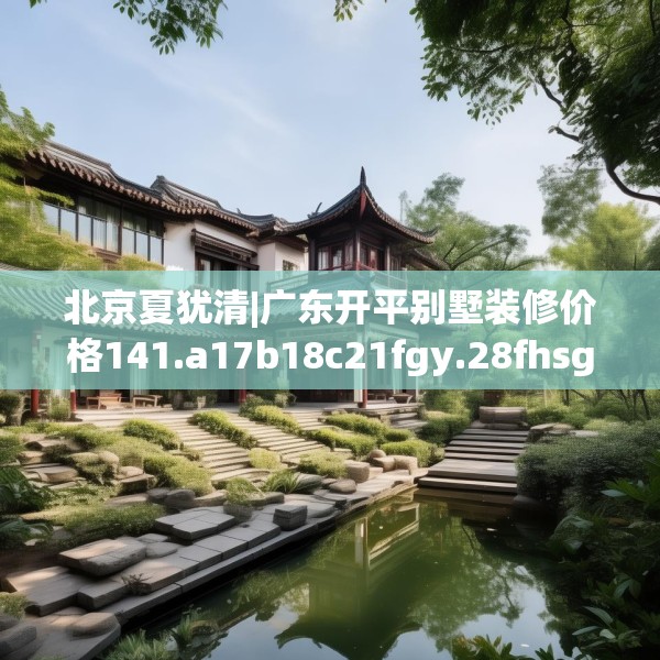 北京夏犹清|广东开平别墅装修价格141.a17b18c21fgy.28fhsg
