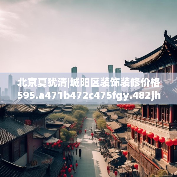 北京夏犹清|城阳区装饰装修价格595.a471b472c475fgy.482jhhj