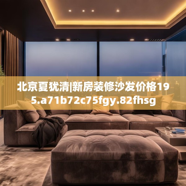 北京夏犹清|新房装修沙发价格195.a71b72c75fgy.82fhsg