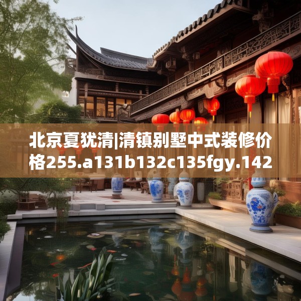 北京夏犹清|清镇别墅中式装修价格255.a131b132c135fgy.142uyk