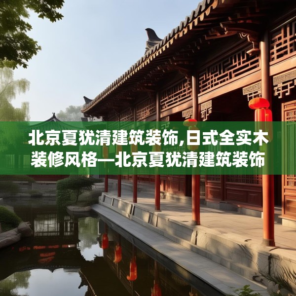 北京夏犹清建筑装饰,日式全实木装修风格—北京夏犹清建筑装饰313.a189b190c193fgy.200fdsfds