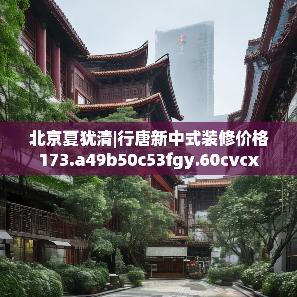 北京夏犹清|行唐新中式装修价格173.a49b50c53fgy.60cvcx