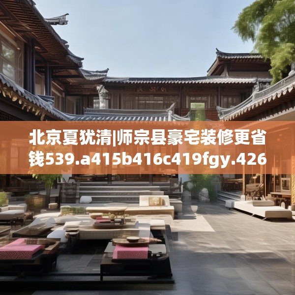 北京夏犹清|师宗县豪宅装修更省钱539.a415b416c419fgy.426bnbn