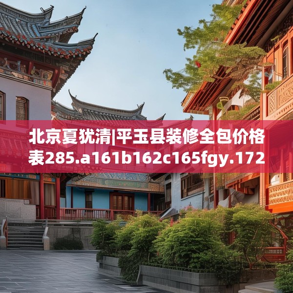 北京夏犹清|平玉县装修全包价格表285.a161b162c165fgy.172fhsg