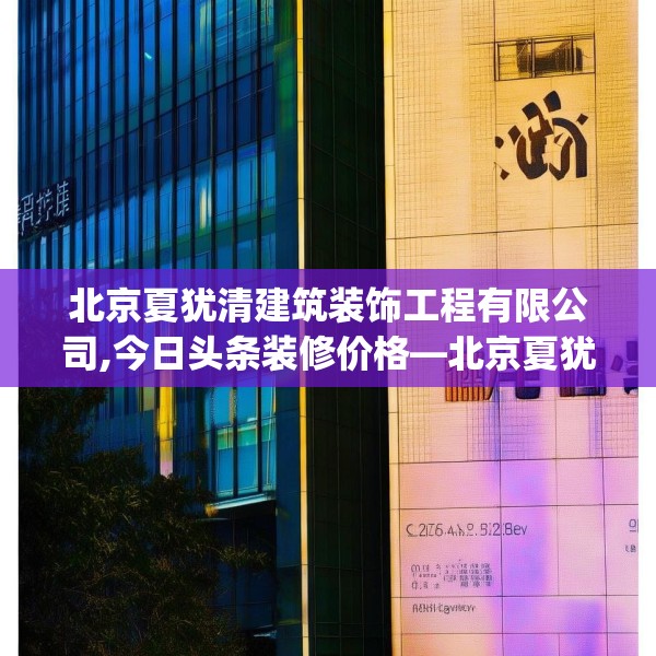 北京夏犹清建筑装饰工程有限公司,今日头条装修价格—北京夏犹清建筑装饰工程有限公司296.a172b173c176fgy.183wew