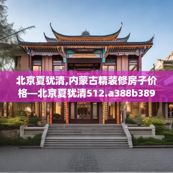 北京夏犹清,内蒙古精装修房子价格—北京夏犹清512.a388b389c392fgy.399wew
