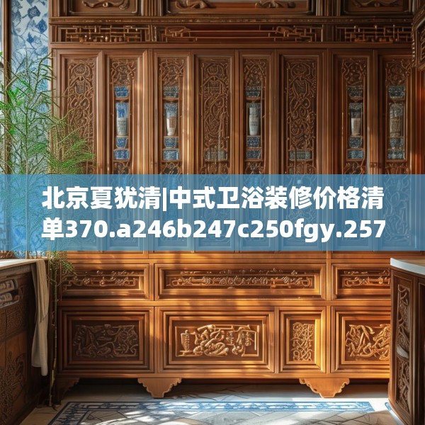 北京夏犹清|中式卫浴装修价格清单370.a246b247c250fgy.257sdA
