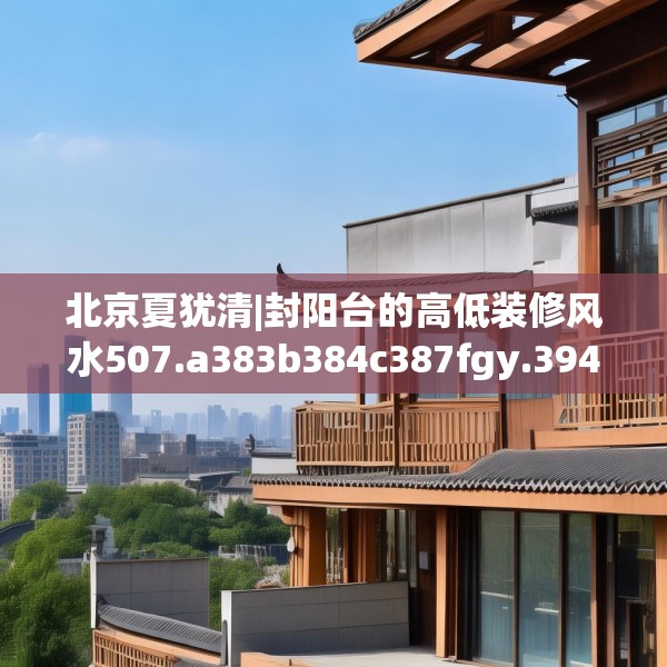 北京夏犹清|封阳台的高低装修风水507.a383b384c387fgy.394uyk